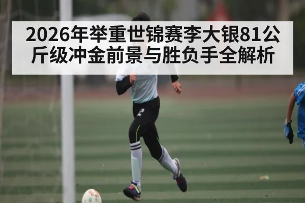 2026年举重世锦赛李大银81公斤级冲金前景与胜负手全解析