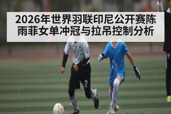 2026年世界羽联印尼公开赛陈雨菲女单冲冠与拉吊控制分析 - cba